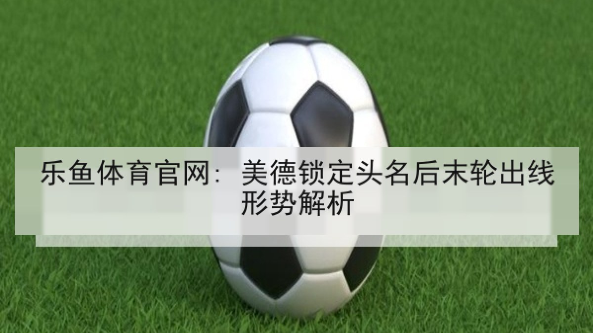 乐鱼体育官网: 美德锁定头名后末轮出线形势解析 乐鱼体育官网: 美德锁定头名后末轮出线形势解析