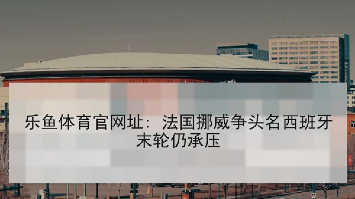 乐鱼体育官网址: 法国挪威争头名西班牙末轮仍承压