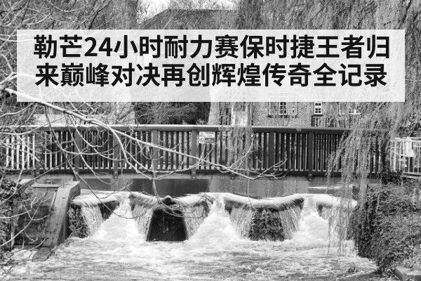勒芒24小时耐力赛保时捷王者归来巅峰对决再创辉煌传奇全记录