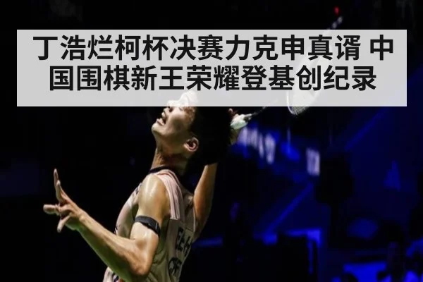 丁浩烂柯杯决赛力克申真谞 中国围棋新王荣耀登基创纪录