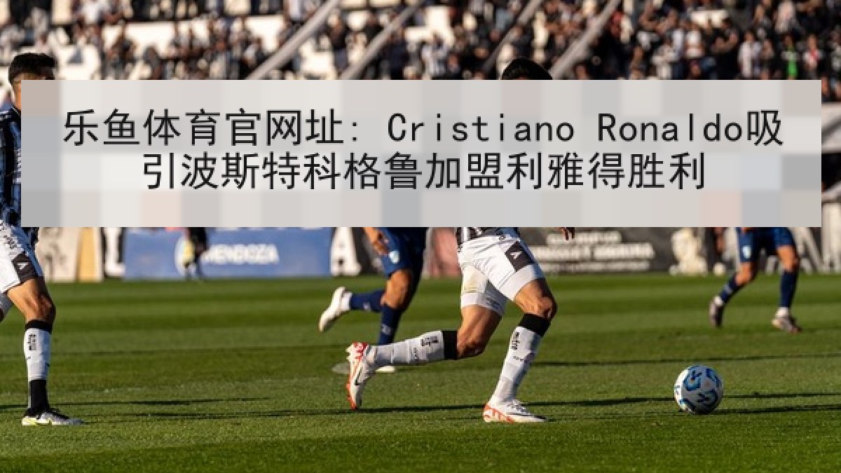 乐鱼体育官网址: Cristiano Ronaldo吸引波斯特科格鲁加盟利雅得胜利 乐鱼体育官网址: Cristiano Ronaldo吸引波斯特科格鲁加盟利雅得胜利