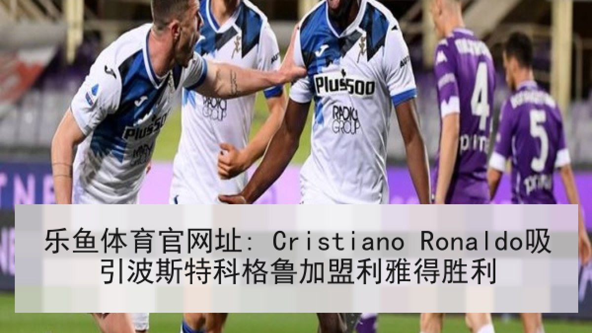 乐鱼体育官网址: Cristiano Ronaldo吸引波斯特科格鲁加盟利雅得胜利